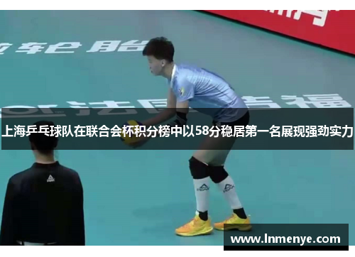 上海乒乓球队在联合会杯积分榜中以58分稳居第一名展现强劲实力